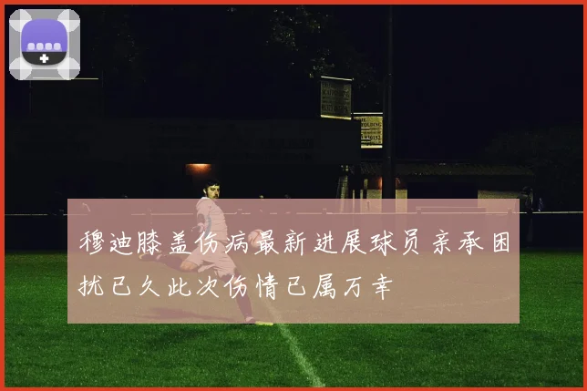 穆迪膝盖伤病最新进展球员亲承困扰已久此次伤情已属万幸