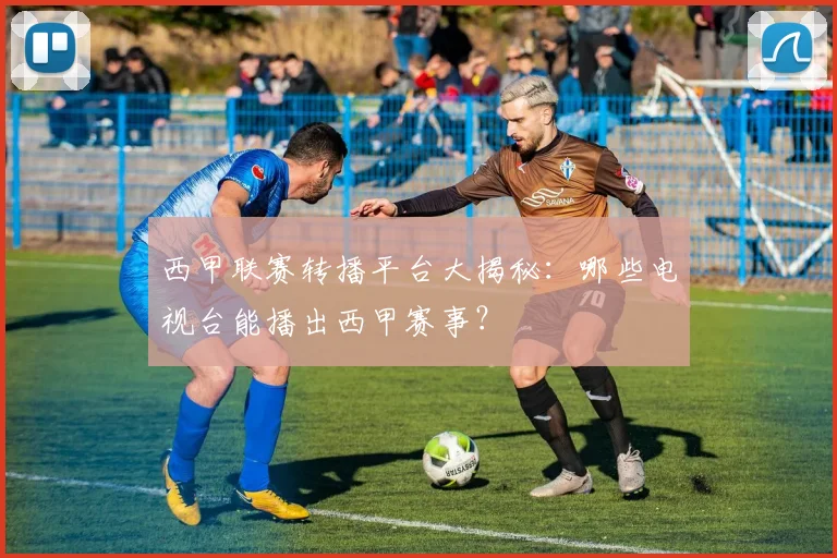 西甲联赛转播平台大揭秘：哪些电视台能播出西甲赛事？