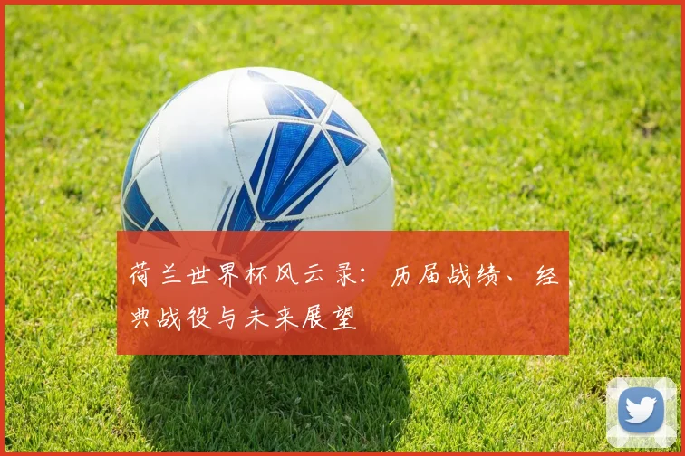荷兰世界杯风云录：历届战绩、经典战役与未来展望