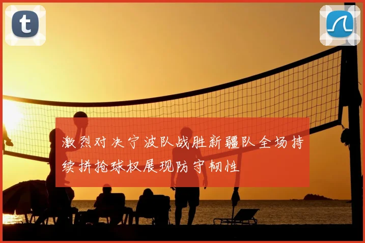 激烈对决宁波队战胜新疆队全场持续拼抢球权展现防守韧性
